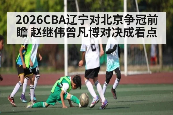 2026CBA辽宁对北京争冠前瞻 赵继伟曾凡博对决成看点 - kaiyun
